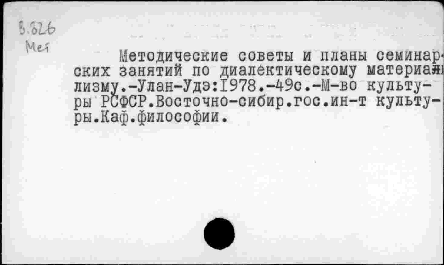 ﻿Ь-бЪЬ МеЛ
Методические советы и планы семинар-ских занятий по диалектическому материал) лизму.-Улан-Удэ:1978.-49с.-М-во культуры РСФСР.Восточно-сибир.гос.ин-т культуры.Каф.философии.